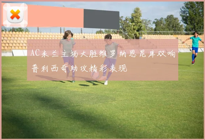 AC米兰主场大胜维罗纳恩昆库双响普利西奇助攻精彩表现